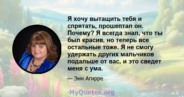 Я хочу вытащить тебя и спрятать, прошептал он. Почему? Я всегда знал, что ты был красив, но теперь все остальные тоже. Я не смогу удержать других мальчиков подальше от вас, и это сведет меня с ума.