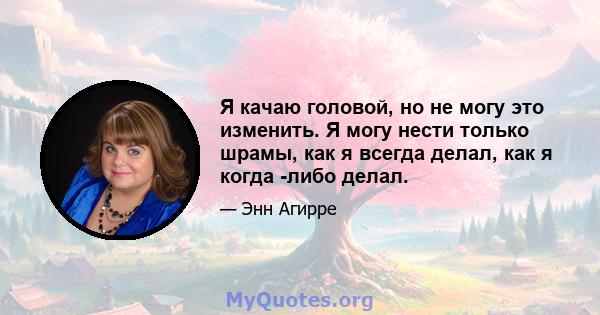 Я качаю головой, но не могу это изменить. Я могу нести только шрамы, как я всегда делал, как я когда -либо делал.