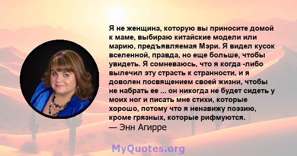 Я не женщина, которую вы приносите домой к маме, выбираю китайские модели или марию, предъявляемая Мэри. Я видел кусок вселенной, правда, но еще больше, чтобы увидеть. Я сомневаюсь, что я когда -либо вылечил эту страсть 