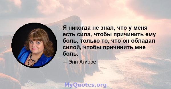 Я никогда не знал, что у меня есть сила, чтобы причинить ему боль, только то, что он обладал силой, чтобы причинить мне боль.