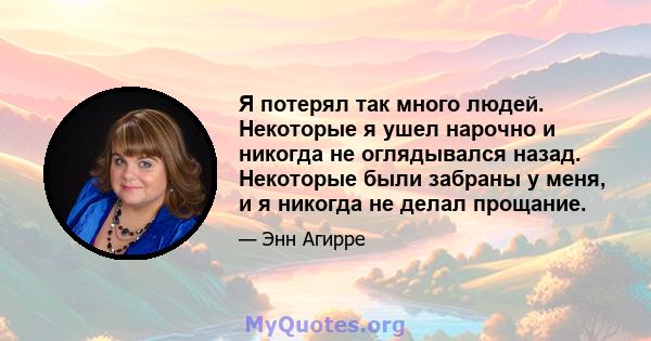 Я потерял так много людей. Некоторые я ушел нарочно и никогда не оглядывался назад. Некоторые были забраны у меня, и я никогда не делал прощание.