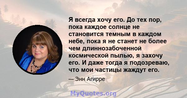 Я всегда хочу его. До тех пор, пока каждое солнце не становится темным в каждом небе, пока я не станет не более чем длиннозабоченной космической пылью, я захочу его. И даже тогда я подозреваю, что мои частицы жаждут его.