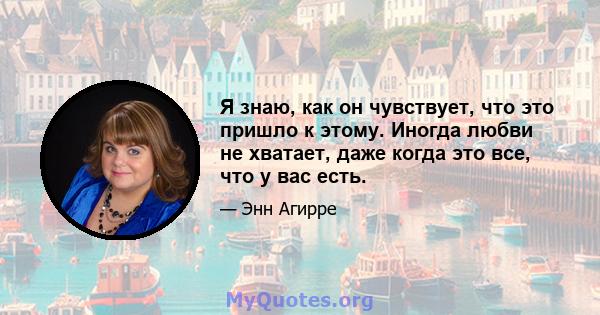 Я знаю, как он чувствует, что это пришло к этому. Иногда любви не хватает, даже когда это все, что у вас есть.