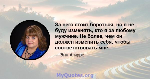 За него стоит бороться, но я не буду изменять, кто я за любому мужчине. Не более, чем он должен изменить себя, чтобы соответствовать мне.