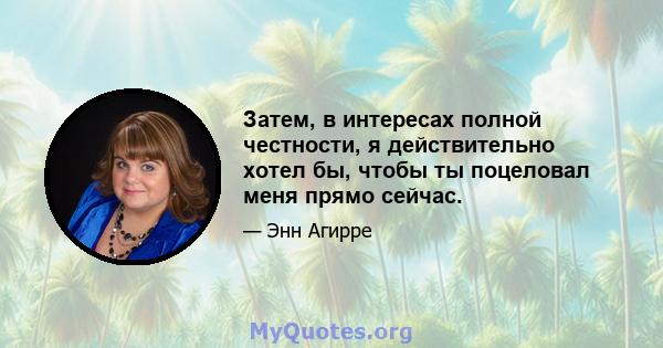 Затем, в интересах полной честности, я действительно хотел бы, чтобы ты поцеловал меня прямо сейчас.