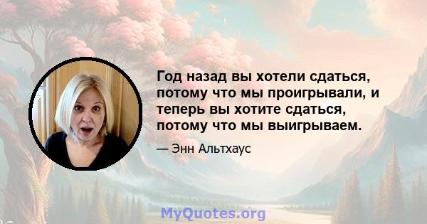 Год назад вы хотели сдаться, потому что мы проигрывали, и теперь вы хотите сдаться, потому что мы выигрываем.