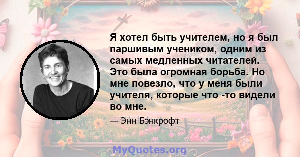 Я хотел быть учителем, но я был паршивым учеником, одним из самых медленных читателей. Это была огромная борьба. Но мне повезло, что у меня были учителя, которые что -то видели во мне.