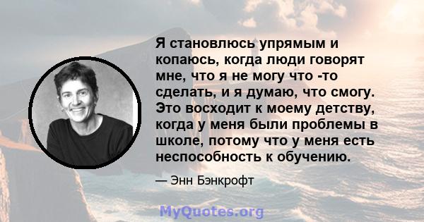 Я становлюсь упрямым и копаюсь, когда люди говорят мне, что я не могу что -то сделать, и я думаю, что смогу. Это восходит к моему детству, когда у меня были проблемы в школе, потому что у меня есть неспособность к