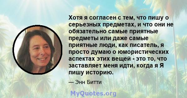 Хотя я согласен с тем, что пишу о серьезных предметах, и что они не обязательно самые приятные предметы или даже самые приятные люди, как писатель, я просто думаю о юмористических аспектах этих вещей - это то, что