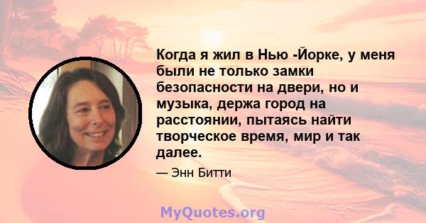 Когда я жил в Нью -Йорке, у меня были не только замки безопасности на двери, но и музыка, держа город на расстоянии, пытаясь найти творческое время, мир и так далее.