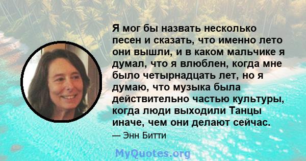 Я мог бы назвать несколько песен и сказать, что именно лето они вышли, и в каком мальчике я думал, что я влюблен, когда мне было четырнадцать лет, но я думаю, что музыка была действительно частью культуры, когда люди