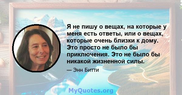 Я не пишу о вещах, на которые у меня есть ответы, или о вещах, которые очень близки к дому. Это просто не было бы приключения. Это не было бы никакой жизненной силы.