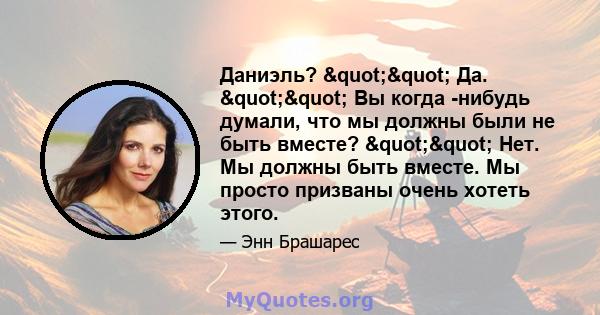 Даниэль? "" Да. "" Вы когда -нибудь думали, что мы должны были не быть вместе? "" Нет. Мы должны быть вместе. Мы просто призваны очень хотеть этого.