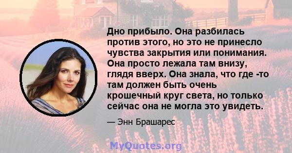 Дно прибыло. Она разбилась против этого, но это не принесло чувства закрытия или понимания. Она просто лежала там внизу, глядя вверх. Она знала, что где -то там должен быть очень крошечный круг света, но только сейчас