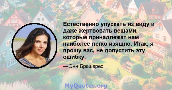 Естественно упускать из виду и даже жертвовать вещами, которые принадлежат нам наиболее легко изящно. Итак, я прошу вас, не допустить эту ошибку.