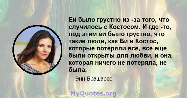 Ей было грустно из -за того, что случилось с Костосом. И где -то, под этим ей было грустно, что такие люди, как Би и Костос, которые потеряли все, все еще были открыты для любви, и она, которая ничего не потеряла, не