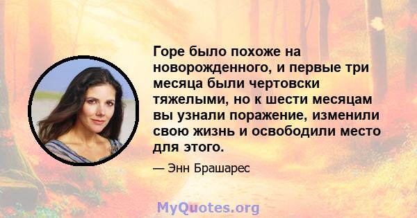 Горе было похоже на новорожденного, и первые три месяца были чертовски тяжелыми, но к шести месяцам вы узнали поражение, изменили свою жизнь и освободили место для этого.