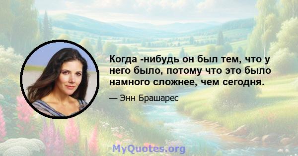 Когда -нибудь он был тем, что у него было, потому что это было намного сложнее, чем сегодня.