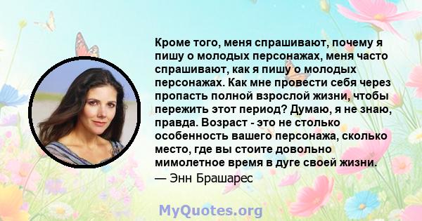 Кроме того, меня спрашивают, почему я пишу о молодых персонажах, меня часто спрашивают, как я пишу о молодых персонажах. Как мне провести себя через пропасть полной взрослой жизни, чтобы пережить этот период? Думаю, я