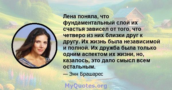 Лена поняла, что фундаментальный слой их счастья зависел от того, что четверо из них близки друг к другу. Их жизнь была независимой и полной. Их дружба была только одним аспектом их жизни, но, казалось, это дало смысл