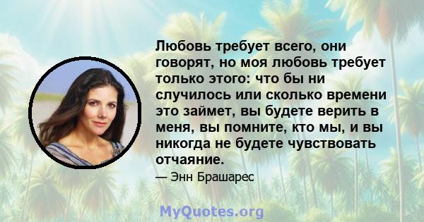 Любовь требует всего, они говорят, но моя любовь требует только этого: что бы ни случилось или сколько времени это займет, вы будете верить в меня, вы помните, кто мы, и вы никогда не будете чувствовать отчаяние.