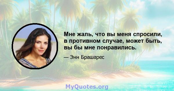 Мне жаль, что вы меня спросили, в противном случае, может быть, вы бы мне понравились.