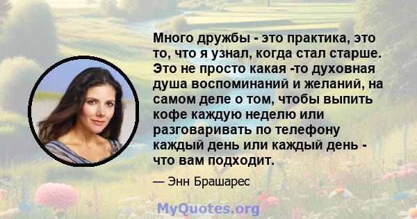 Много дружбы - это практика, это то, что я узнал, когда стал старше. Это не просто какая -то духовная душа воспоминаний и желаний, на самом деле о том, чтобы выпить кофе каждую неделю или разговаривать по телефону