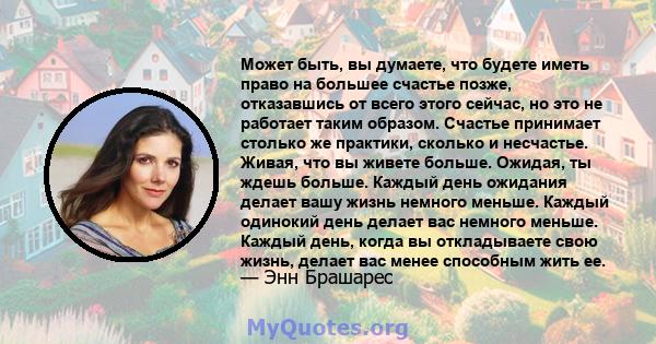 Может быть, вы думаете, что будете иметь право на большее счастье позже, отказавшись от всего этого сейчас, но это не работает таким образом. Счастье принимает столько же практики, сколько и несчастье. Живая, что вы