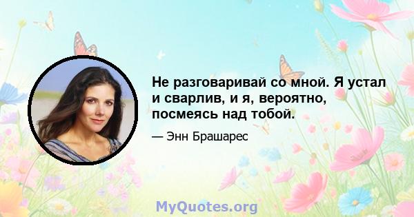 Не разговаривай со мной. Я устал и сварлив, и я, вероятно, посмеясь над тобой.