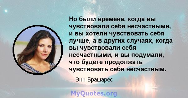 Но были времена, когда вы чувствовали себя несчастными, и вы хотели чувствовать себя лучше, а в других случаях, когда вы чувствовали себя несчастными, и вы подумали, что будете продолжать чувствовать себя несчастным.