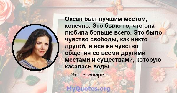 Океан был лучшим местом, конечно. Это было то, что она любила больше всего. Это было чувство свободы, как никто другой, и все же чувство общения со всеми другими местами и существами, которую касалась воды.