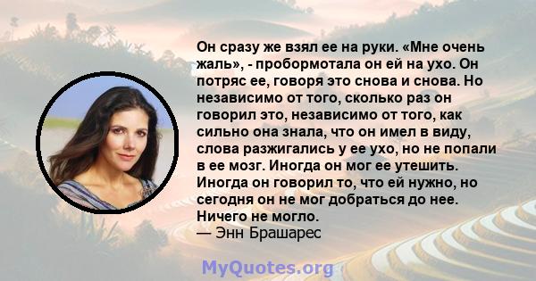 Он сразу же взял ее на руки. «Мне очень жаль», - пробормотала он ей на ухо. Он потряс ее, говоря это снова и снова. Но независимо от того, сколько раз он говорил это, независимо от того, как сильно она знала, что он