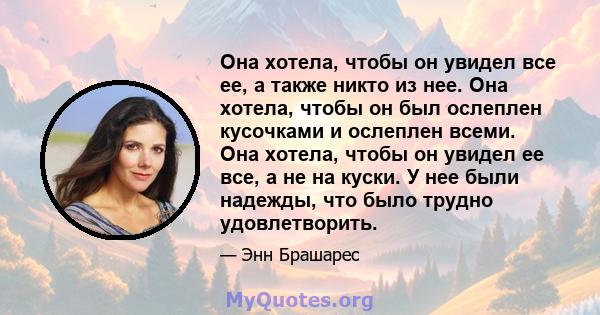 Она хотела, чтобы он увидел все ее, а также никто из нее. Она хотела, чтобы он был ослеплен кусочками и ослеплен всеми. Она хотела, чтобы он увидел ее все, а не на куски. У нее были надежды, что было трудно