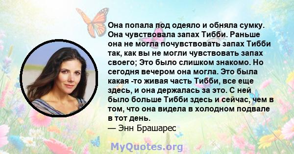 Она попала под одеяло и обняла сумку. Она чувствовала запах Тибби. Раньше она не могла почувствовать запах Тибби так, как вы не могли чувствовать запах своего; Это было слишком знакомо. Но сегодня вечером она могла. Это 