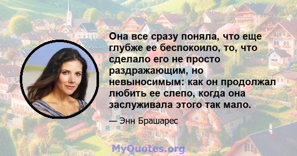 Она все сразу поняла, что еще глубже ее беспокоило, то, что сделало его не просто раздражающим, но невыносимым: как он продолжал любить ее слепо, когда она заслуживала этого так мало.