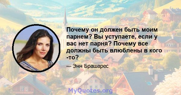 Почему он должен быть моим парнем? Вы уступаете, если у вас нет парня? Почему все должны быть влюблены в кого -то?