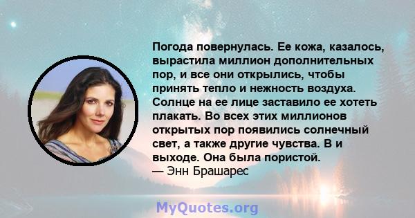 Погода повернулась. Ее кожа, казалось, вырастила миллион дополнительных пор, и все они открылись, чтобы принять тепло и нежность воздуха. Солнце на ее лице заставило ее хотеть плакать. Во всех этих миллионов открытых