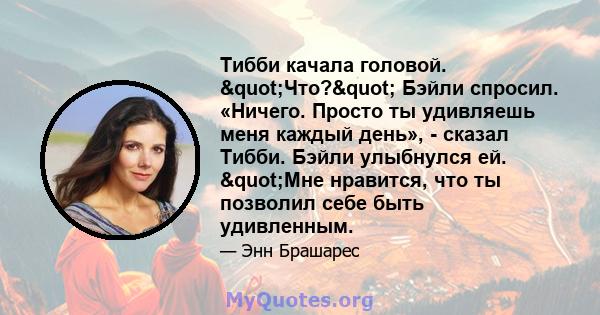 Тибби качала головой. "Что?" Бэйли спросил. «Ничего. Просто ты удивляешь меня каждый день», - сказал Тибби. Бэйли улыбнулся ей. "Мне нравится, что ты позволил себе быть удивленным.