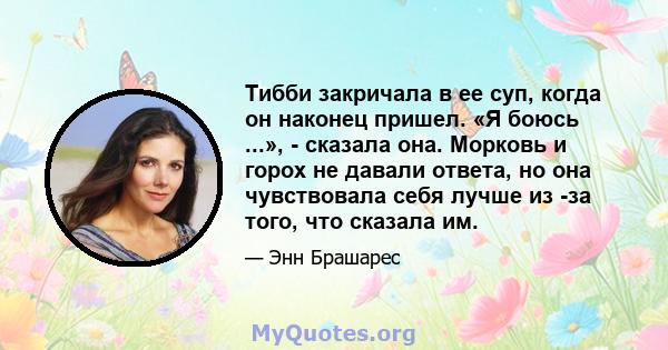 Тибби закричала в ее суп, когда он наконец пришел. «Я боюсь ...», - сказала она. Морковь и горох не давали ответа, но она чувствовала себя лучше из -за того, что сказала им.