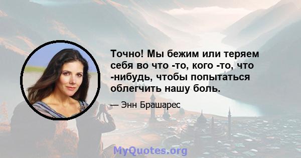 Точно! Мы бежим или теряем себя во что -то, кого -то, что -нибудь, чтобы попытаться облегчить нашу боль.