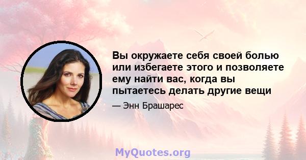 Вы окружаете себя своей болью или избегаете этого и позволяете ему найти вас, когда вы пытаетесь делать другие вещи