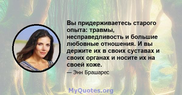 Вы придерживаетесь старого опыта: травмы, несправедливость и большие любовные отношения. И вы держите их в своих суставах и своих органах и носите их на своей коже.