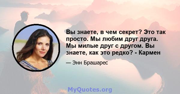 Вы знаете, в чем секрет? Это так просто. Мы любим друг друга. Мы милые друг с другом. Вы знаете, как это редко? - Кармен