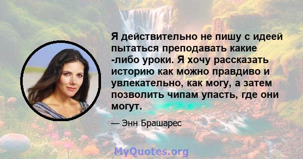 Я действительно не пишу с идеей пытаться преподавать какие -либо уроки. Я хочу рассказать историю как можно правдиво и увлекательно, как могу, а затем позволить чипам упасть, где они могут.