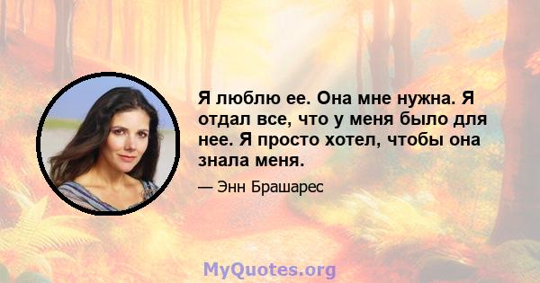 Я люблю ее. Она мне нужна. Я отдал все, что у меня было для нее. Я просто хотел, чтобы она знала меня.