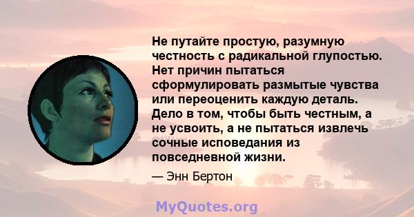 Не путайте простую, разумную честность с радикальной глупостью. Нет причин пытаться сформулировать размытые чувства или переоценить каждую деталь. Дело в том, чтобы быть честным, а не усвоить, а не пытаться извлечь