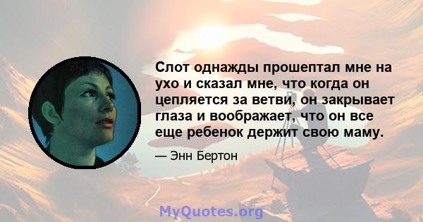 Слот однажды прошептал мне на ухо и сказал мне, что когда он цепляется за ветви, он закрывает глаза и воображает, что он все еще ребенок держит свою маму.