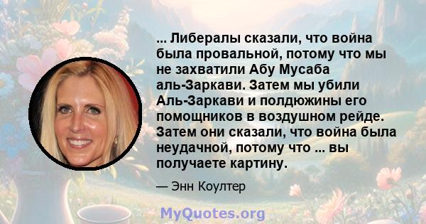 ... Либералы сказали, что война была провальной, потому что мы не захватили Абу Мусаба аль-Заркави. Затем мы убили Аль-Заркави и полдюжины его помощников в воздушном рейде. Затем они сказали, что война была неудачной,