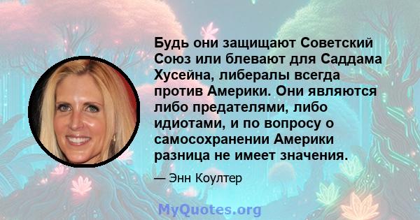 Будь они защищают Советский Союз или блевают для Саддама Хусейна, либералы всегда против Америки. Они являются либо предателями, либо идиотами, и по вопросу о самосохранении Америки разница не имеет значения.