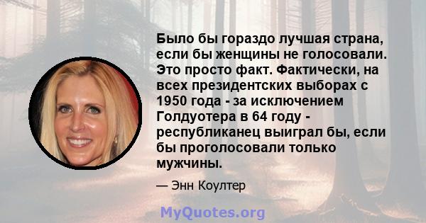 Было бы гораздо лучшая страна, если бы женщины не голосовали. Это просто факт. Фактически, на всех президентских выборах с 1950 года - за исключением Голдуотера в 64 году - республиканец выиграл бы, если бы